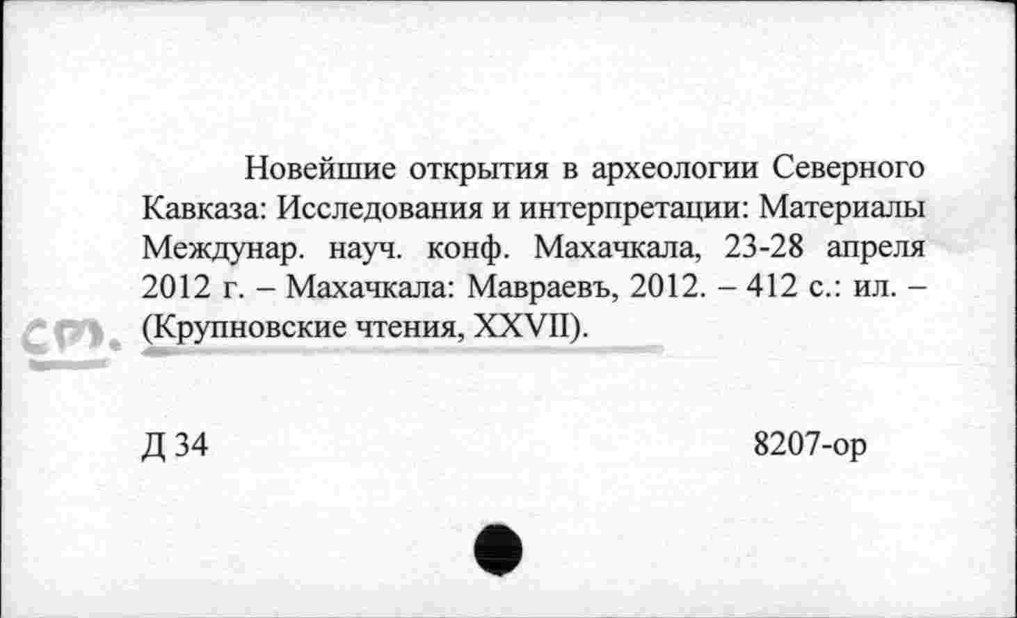 ﻿Новейшие открытия в археологии Северного Кавказа: Исследования и интерпретации: Материалы Междунар. науч. конф. Махачкала, 23-28 апреля 2012 г. - Махачкала: Мавраевъ, 2012. - 412 с.: ил. -(Крупновские чтения, XXVII).
Д34
8207-ор